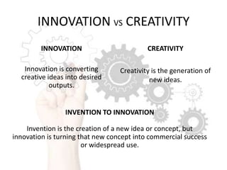 INNOVATION VS CREATIVITY
INNOVATION

CREATIVITY

Innovation is converting
creative ideas into desired
outputs.

Creativity is the generation of
new ideas.

INVENTION TO INNOVATION
Invention is the creation of a new idea or concept, but
innovation is turning that new concept into commercial success
or widespread use.

 