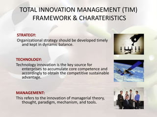 TOTAL INNOVATION MANAGEMENT (TIM)
FRAMEWORK & CHARATERISTICS
STRATEGY:
Organizational strategy should be developed timely
and kept in dynamic balance.
TECHNOLOGY:
Technology innovation is the key source for
enterprises to accumulate core competence and
accordingly to obtain the competitive sustainable
advantage.

MANAGEMENT:
This refers to the innovation of managerial theory,
thought, paradigm, mechanism, and tools.

 