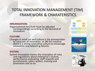 TOTAL INNOVATION MANAGEMENT (TIM)
FRAMEWORK & CHARATERISTICS
ORGANIZATION:
Organizational structure must be adjusted
correspondingly according to the demand of
innovation.
CULTURE:
Changes in mind set and culture is the prerequisites
to carry out all innovation. In 3M for instance
there is a strong innovative culture to encourage
innovation and tolerating failures.
SYSTEM:
System innovation means the innovation of rules
and regulations about enterprise’s routine,
performance evaluating, staff rewards and
punishments, salary system, training and
promotion and so on.

 
