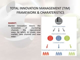 TOTAL INNOVATION MANAGEMENT (TIM)
FRAMEWORK & CHARATERISTICS
MARKET:
Market innovation means the
innovation
of
marketing
channel,
the
operational
ways, by which to create new
market, new channel and new
ways.

 