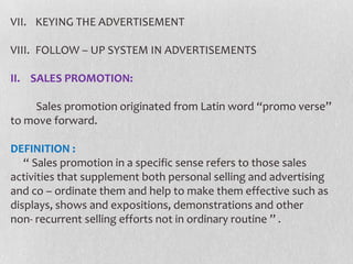 VII. KEYING THE ADVERTISEMENT
VIII. FOLLOW – UP SYSTEM IN ADVERTISEMENTS
II. SALES PROMOTION:
Sales promotion originated from Latin word “promo verse’’
to move forward.
DEFINITION :
“ Sales promotion in a specific sense refers to those sales
activities that supplement both personal selling and advertising
and co – ordinate them and help to make them effective such as
displays, shows and expositions, demonstrations and other
non- recurrent selling efforts not in ordinary routine ’’ .

 