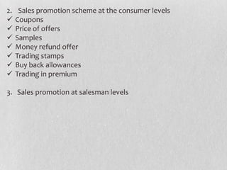 2.








Sales promotion scheme at the consumer levels
Coupons
Price of offers
Samples
Money refund offer
Trading stamps
Buy back allowances
Trading in premium

3. Sales promotion at salesman levels

 