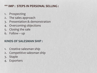 ** IMP : STEPS IN PERSONAL SELLING :
1.
2.
3.
4.
5.
6.

Prospecting
The sales approach
Presentation & demonstration
Overcoming objections
Closing the sale
Follow – up

KINDS OF SALESMAN SHIP :
1.
2.
3.
4.

Creative salesman ship
Competitive salesman ship
Staple
Exporters

 