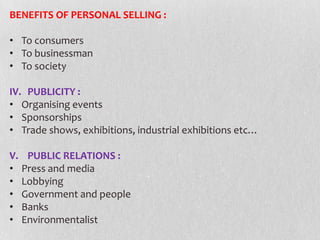 BENEFITS OF PERSONAL SELLING :
• To consumers
• To businessman
• To society

IV. PUBLICITY :
• Organising events
• Sponsorships
• Trade shows, exhibitions, industrial exhibitions etc…
V. PUBLIC RELATIONS :
• Press and media
• Lobbying
• Government and people
• Banks
• Environmentalist

 