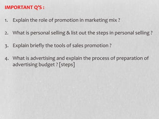 IMPORTANT Q’S :
1. Explain the role of promotion in marketing mix ?
2. What is personal selling & list out the steps in personal selling ?

3. Explain briefly the tools of sales promotion ?
4. What is advertising and explain the process of preparation of
advertising budget ? [steps]

 
