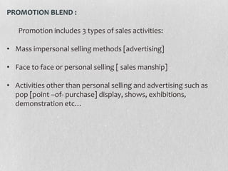 PROMOTION BLEND :
Promotion includes 3 types of sales activities:

• Mass impersonal selling methods [advertising]
• Face to face or personal selling [ sales manship]
• Activities other than personal selling and advertising such as
pop [point –of- purchase] display, shows, exhibitions,
demonstration etc…

 