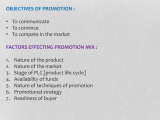 OBJECTIVES OF PROMOTION :
• To communicate
• To convince
• To compete in the market
FACTORS EFFECTING PROMOTION MIX :
1.
2.
3.
4.
5.
6.
7.

Nature of the product
Nature of the market
Stage of PLC [product life cycle]
Availability of funds
Nature of techniques of promotion
Promotional strategy
Readiness of buyer

 