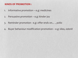 KINDS OF PROMOTION :
1. Informative promotion – e.g: medicines

2. Persuasive promotion – e.g: kinder joy
3. Reminder promotion - e.g: offer ends on… , polio
4. Buyer behaviour modification promotion – e.g: idea, odonil

 