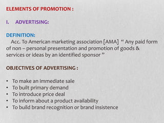 ELEMENTS OF PROMOTION :
I.

ADVERTISING:

DEFINITION:
Acc. To American marketing association [AMA] “ Any paid form
of non – personal presentation and promotion of goods &
services or ideas by an identified sponsor ’’
OBJECTIVES OF ADVERTISING :
•
•
•
•
•

To make an immediate sale
To built primary demand
To introduce price deal
To inform about a product availability
To build brand recognition or brand insistence

 