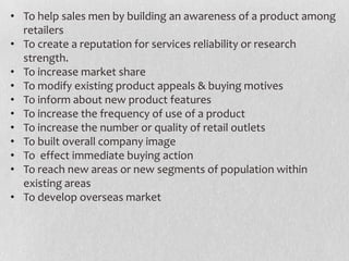 • To help sales men by building an awareness of a product among
retailers
• To create a reputation for services reliability or research
strength.
• To increase market share
• To modify existing product appeals & buying motives
• To inform about new product features
• To increase the frequency of use of a product
• To increase the number or quality of retail outlets
• To built overall company image
• To effect immediate buying action
• To reach new areas or new segments of population within
existing areas
• To develop overseas market

 