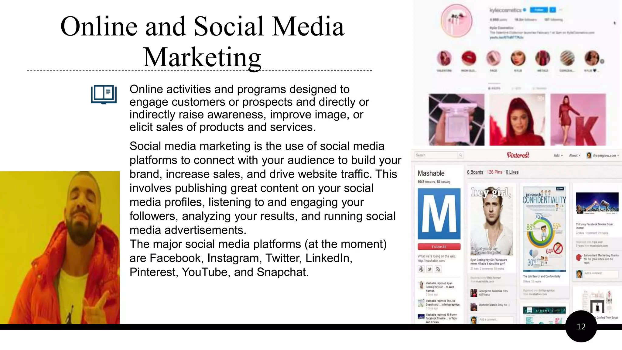 Online activities and programs designed to
engage customers or prospects and directly or
indirectly raise awareness, improve image, or
elicit sales of products and services.
Online and Social Media
Marketing
12
Social media marketing is the use of social media
platforms to connect with your audience to build your
brand, increase sales, and drive website traffic. This
involves publishing great content on your social
media profiles, listening to and engaging your
followers, analyzing your results, and running social
media advertisements.
The major social media platforms (at the moment)
are Facebook, Instagram, Twitter, LinkedIn,
Pinterest, YouTube, and Snapchat.
 