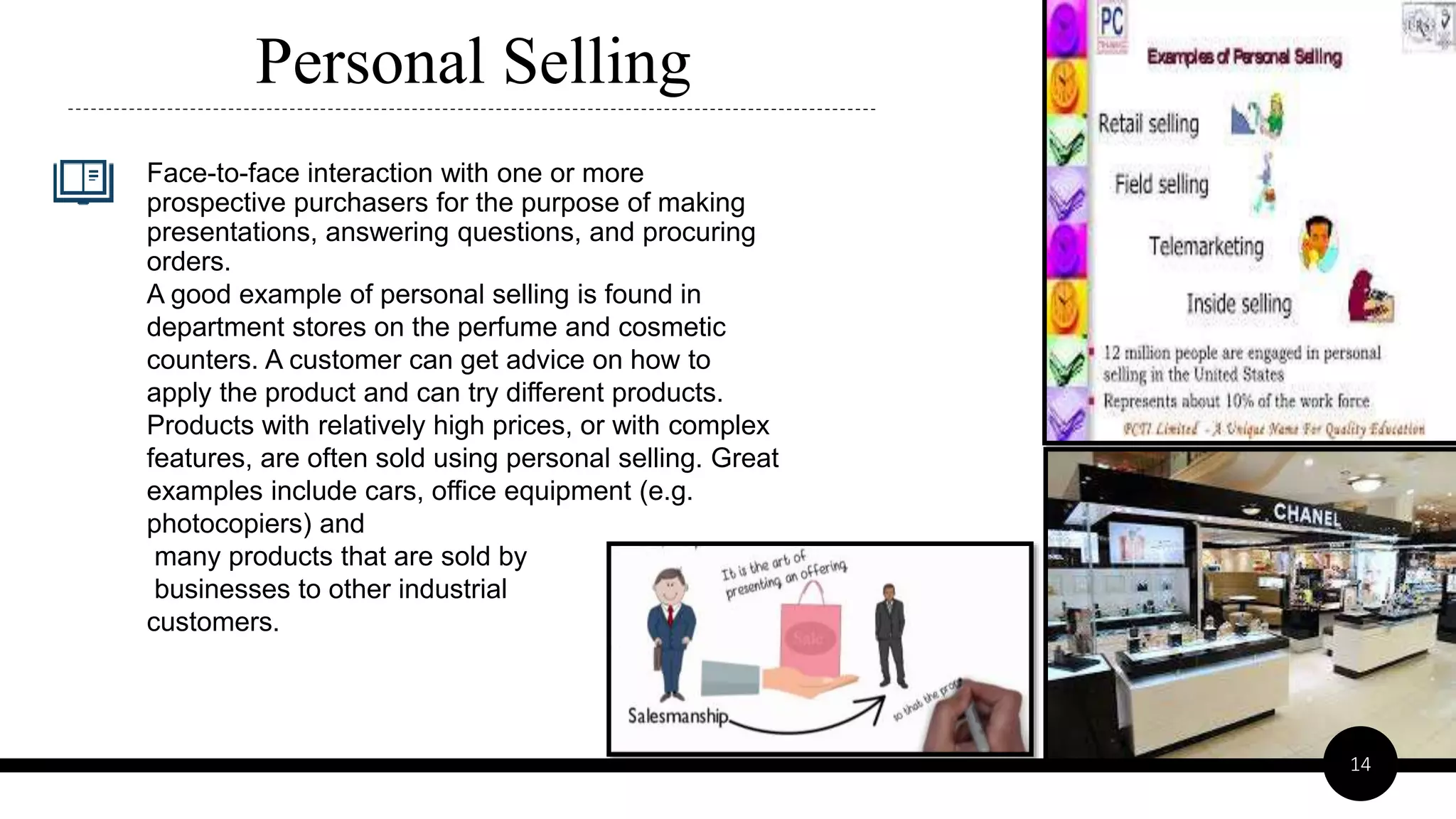 Face-to-face interaction with one or more
prospective purchasers for the purpose of making
presentations, answering questions, and procuring
orders.
A good example of personal selling is found in
department stores on the perfume and cosmetic
counters. A customer can get advice on how to
apply the product and can try different products.
Products with relatively high prices, or with complex
features, are often sold using personal selling. Great
examples include cars, office equipment (e.g.
photocopiers) and
many products that are sold by
businesses to other industrial
customers.
Personal Selling
14
 