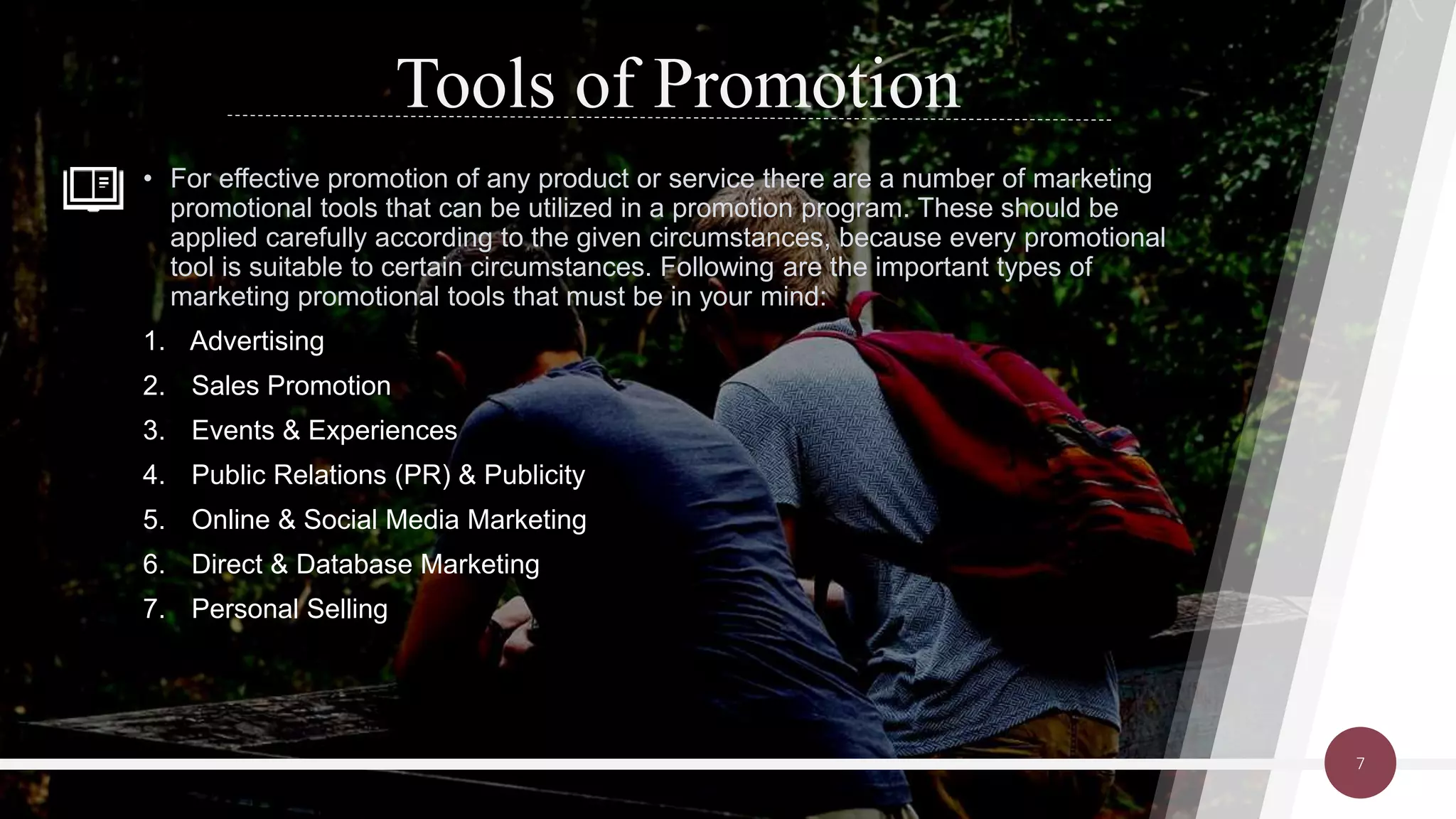 Tools of Promotion
• For effective promotion of any product or service there are a number of marketing
promotional tools that can be utilized in a promotion program. These should be
applied carefully according to the given circumstances, because every promotional
tool is suitable to certain circumstances. Following are the important types of
marketing promotional tools that must be in your mind:
1. Advertising
2. Sales Promotion
3. Events & Experiences
4. Public Relations (PR) & Publicity
5. Online & Social Media Marketing
6. Direct & Database Marketing
7. Personal Selling
7
 