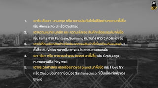 1. เอาชื่อ ตัวเรา นามสกุล หรือ ความประทับใจในชีวิตต‹างๆเอามาตั้งชื่อ
เช‹น Hienze,Ford หรือ Cadillac
2. เอาความหมาย บุคลิก และ ความเจŽงของ สินคŒาหรือแบรนดมาตั้งชื่อ
เช‹น Fanta จาก Fantasie,Sumsung หมายถึง ดาว 3 ดวงแห‹งพลัง
3. เอาสิ่งที่คนเรียกสินคŒาหรือประเภทของสินคŒาที่เกี่ยวขŒองกับแบรนดมา
ตั้งชื่อ เช‹น Volks หมายถึง รถของประชาชนชาวเยอรมัน
4. เอา กริยา หรือ การกระทำของ brand มาตั้งชื่อ เช‹น Grab,Lego
หมายความถึง Play well
5. เอาประวัติศาสตร หรือเรื่องราวของ brand มาตั้งชื่อ เช‹น I love NY
หรือ Cisco ย‹อมาจากชื่อเมือง Sanfranscisco ที่เปšนเมืองก‹อตั้งของ
Brand
 