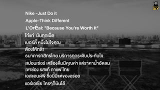 Nike -Just Do it
Apple-Think Different
โกŽแก‹ มันทุกเม็ด
เบอรดี้ หนึ่งในใจคุณ
ตŒองโคŒกสิ!
ธนาคารกสิกรไทย บริการทุกระดับประทับใจ
L'Oréal: "Because You're Worth It"
สปอนเซ‹อร เครื่องดื่มมีคุณค‹า แต‹ราคาน้ำอัดลม
เขาช‹อง รสแทŒ กาแฟ ไทย
เอสแอนดพี่ ชื่อนี้มีแต‹ของอร‹อย
แอรเอเชีย ใครๆก็บินไดŒ
 