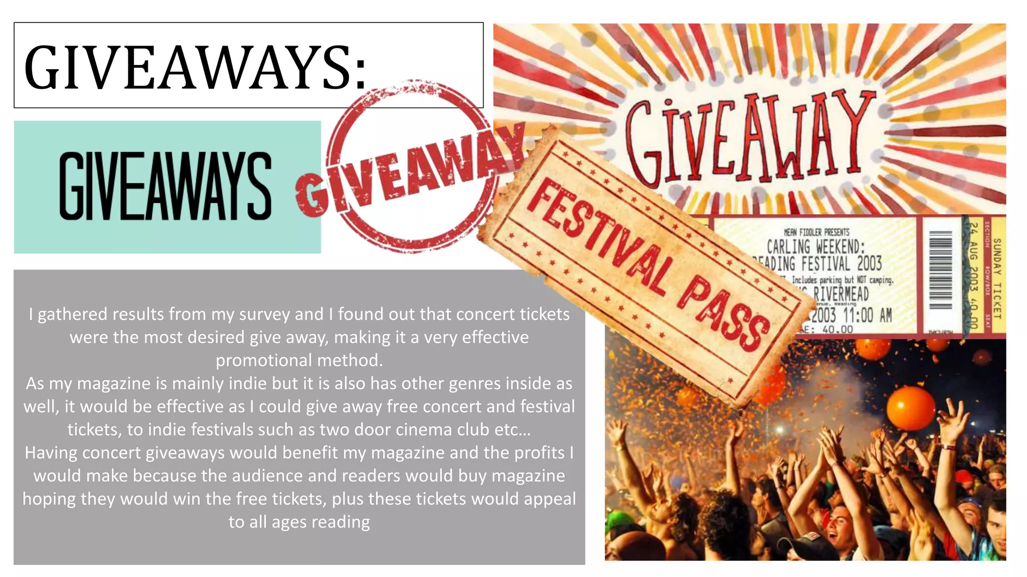 I gathered results from my survey and I found out that concert tickets
were the most desired give away, making it a very effective
promotional method.
As my magazine is mainly indie but it is also has other genres inside as
well, it would be effective as I could give away free concert and festival
tickets, to indie festivals such as two door cinema club etc…
Having concert giveaways would benefit my magazine and the profits I
would make because the audience and readers would buy magazine
hoping they would win the free tickets, plus these tickets would appeal
to all ages reading
GIVEAWAYS:
 
