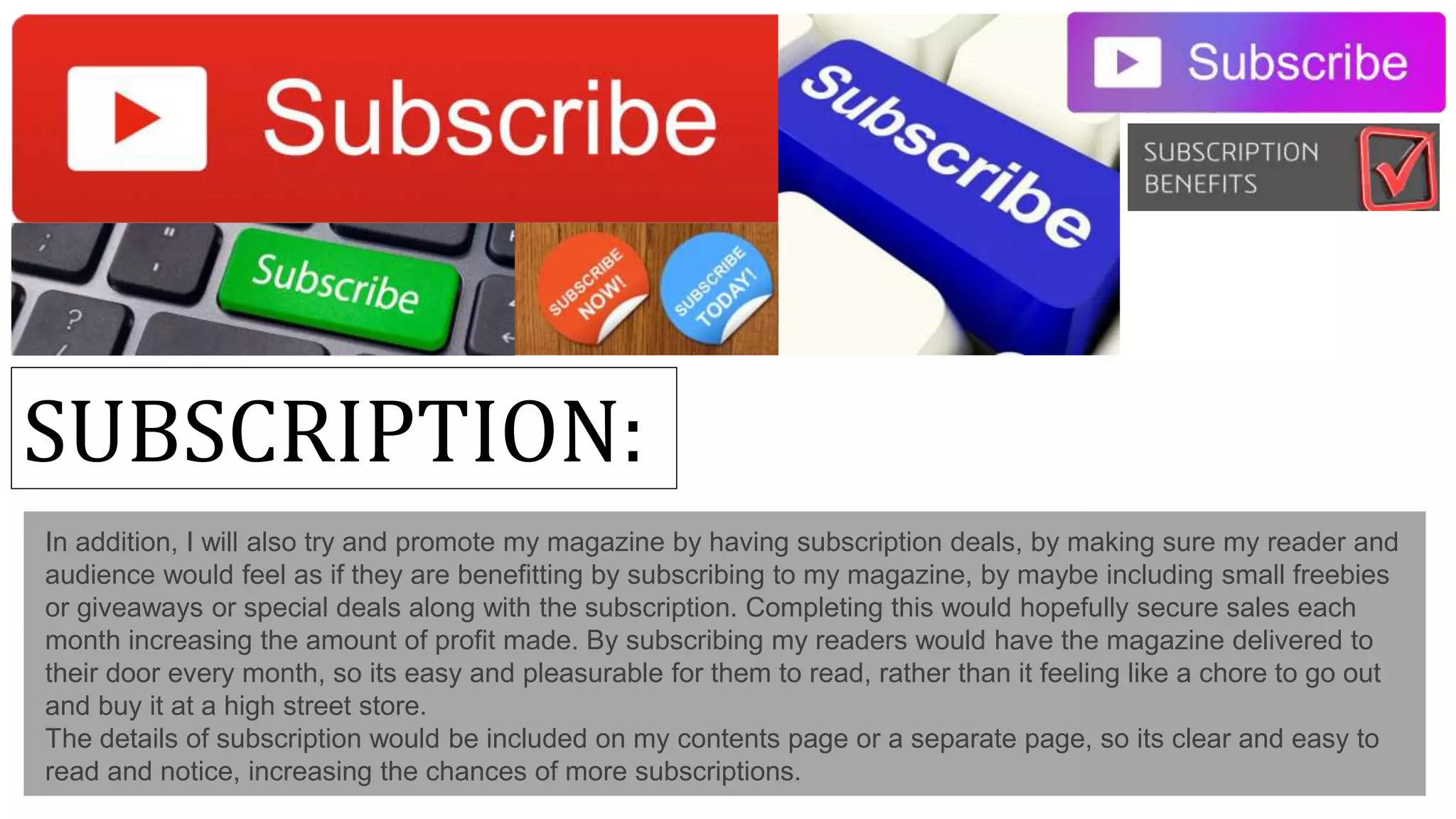SUBSCRIPTION:
In addition, I will also try and promote my magazine by having subscription deals, by making sure my reader and
audience would feel as if they are benefitting by subscribing to my magazine, by maybe including small freebies
or giveaways or special deals along with the subscription. Completing this would hopefully secure sales each
month increasing the amount of profit made. By subscribing my readers would have the magazine delivered to
their door every month, so its easy and pleasurable for them to read, rather than it feeling like a chore to go out
and buy it at a high street store.
The details of subscription would be included on my contents page or a separate page, so its clear and easy to
read and notice, increasing the chances of more subscriptions.
 