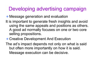 Developing advertising campaign Message generation and evaluation It is important to generate fresh insights and avoid using the same appeals and positions as others. A good ad normally focuses on one or two core selling propositions.  Creative Development And Execution   The ad’s impact depends not only on what is said but often more importantly on how it is said. Message execution can be decisive.   