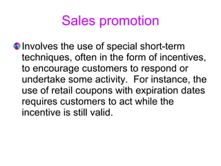 Sales promotion Involves the use of special short-term techniques, often in the form of incentives, to encourage customers to respond or undertake some activity.  For instance, the use of retail coupons with expiration dates requires customers to act while the incentive is still valid.  