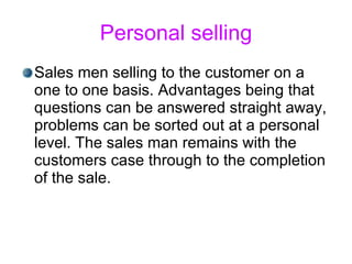 Personal selling Sales men selling to the customer on a one to one basis. Advantages being that questions can be answered straight away, problems can be sorted out at a personal level. The sales man remains with the customers case through to the completion of the sale.  