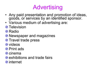 Advertising   Any paid presentation and promotion of ideas, goods, or services by an identified sponsor.  Various medium of advertising are: Television Radio Newspaper and magazines Travel trade press videos  Print ads cinema  exhibitions and trade fairs  internet  
