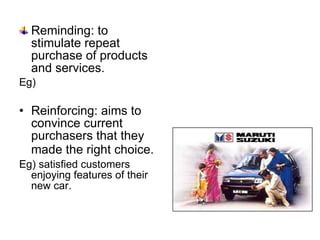 Reminding: to stimulate repeat purchase of products and services . Eg) Reinforcing: aims to convince current purchasers that they made the right choice.   Eg) satisfied customers enjoying features of their new car. 