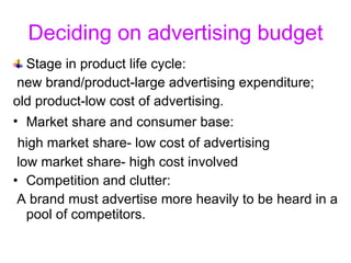 Deciding on advertising budget Stage in product life cycle:  new brand/product-large advertising expenditure;  old product-low cost of advertising. Market share and consumer base:   high market share- low cost of advertising  low market share- high cost involved Competition and clutter: A brand must advertise more heavily to be heard in a pool of competitors. 