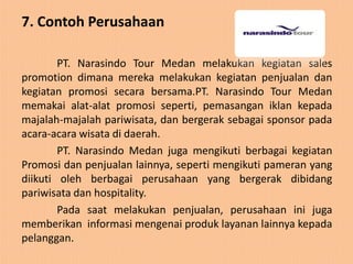 7. Contoh Perusahaan

        PT. Narasindo Tour Medan melakukan kegiatan sales
promotion dimana mereka melakukan kegiatan penjualan dan
kegiatan promosi secara bersama.PT. Narasindo Tour Medan
memakai alat-alat promosi seperti, pemasangan iklan kepada
majalah-majalah pariwisata, dan bergerak sebagai sponsor pada
acara-acara wisata di daerah.
        PT. Narasindo Medan juga mengikuti berbagai kegiatan
Promosi dan penjualan lainnya, seperti mengikuti pameran yang
diikuti oleh berbagai perusahaan yang bergerak dibidang
pariwisata dan hospitality.
        Pada saat melakukan penjualan, perusahaan ini juga
memberikan informasi mengenai produk layanan lainnya kepada
pelanggan.
 