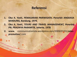 Referensi

1. Oka A. Yoeti, PEMASARAN PARIWISATA, Penerbit ANGKASA
   BANDUNG, Bandung, 1979.
2. Oka A. Yoeti, TOURS AND TRAVEL MANAGEMENT, Penerbit
   PN. PRADNYA PARAMITA, Jakarta, 1978.
3. www. communicationista.wordpress.com/2009/07/01/sales-
   promotion/.com
 