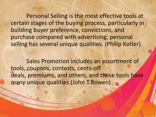 Personal Selling is the most effective tools at
certain stages of the buying process, particularly in
building buyer preference, convictions, and
purchase compared with advertising, personal
selling has several unique qualities. (Philip Kotler)

       Sales Promotion includes an assortment of
tools, coupons, contests, cents-off
deals, premiums, and others, and these tools have
many unique qualities.(John T.Bowen)
 