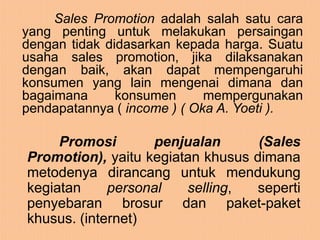 Sales Promotion adalah salah satu cara
yang penting untuk melakukan persaingan
dengan tidak didasarkan kepada harga. Suatu
usaha sales promotion, jika dilaksanakan
dengan baik, akan dapat mempengaruhi
konsumen yang lain mengenai dimana dan
bagaimana      konsumen      mempergunakan
pendapatannya ( income ) ( Oka A. Yoeti ).

     Promosi       penjualan       (Sales
Promotion), yaitu kegiatan khusus dimana
metodenya dirancang untuk mendukung
kegiatan     personal   selling,  seperti
penyebaran brosur dan paket-paket
khusus. (internet)
 