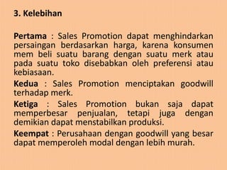 3. Kelebihan

Pertama : Sales Promotion dapat menghindarkan
persaingan berdasarkan harga, karena konsumen
mem beli suatu barang dengan suatu merk atau
pada suatu toko disebabkan oleh preferensi atau
kebiasaan.
Kedua : Sales Promotion menciptakan goodwill
terhadap merk.
Ketiga : Sales Promotion bukan saja dapat
memperbesar penjualan, tetapi juga dengan
demikian dapat menstabilkan produksi.
Keempat : Perusahaan dengan goodwill yang besar
dapat memperoleh modal dengan lebih murah.
 