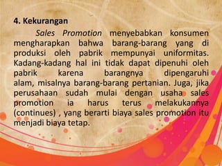4. Kekurangan
      Sales Promotion menyebabkan konsumen
mengharapkan bahwa barang-barang yang di
produksi oleh pabrik mempunyai uniformitas.
Kadang-kadang hal ini tidak dapat dipenuhi oleh
pabrik      karena      barangnya        dipengaruhi
alam, misalnya barang-barang pertanian. Juga, jika
perusahaan sudah mulai dengan usaha sales
promotion ia harus terus melakukannya
(continues) , yang berarti biaya sales promotion itu
menjadi biaya tetap.
 