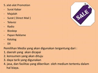 5. alat-alat Promotion
- Surat Kabar
- Majalah
- Surat ( Direct Mail )
- Televisi
- Radio
- Bioskop
- Papan Reklame
- Katalog
- Dll
Pemilihan Media yang akan digunakan tergantung dari :
1. daerah yang akan dicapai
2. konsumen yang akan dituju
3. daya tarik yang digunakan
4. jasa, dan fasilitas yang diberikan oleh medium tertentu dalam
   hal biaya.
 