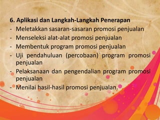 6. Aplikasi dan Langkah-Langkah Penerapan
- Meletakkan sasaran-sasaran promosi penjualan
- Menseleksi alat-alat promosi penjualan
- Membentuk program promosi penjualan
- Uji pendahuluan (percobaan) program promosi
   penjualan
- Pelaksanaan dan pengendalian program promosi
   penjualan
- Menilai hasil-hasil promosi penjualan.
 