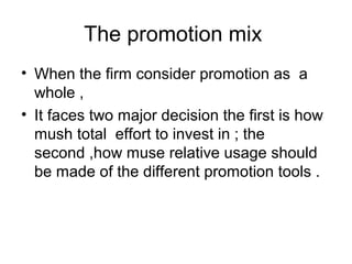 The promotion mix 
• When the firm consider promotion as a 
whole , 
• It faces two major decision the first is how 
mush total effort to invest in ; the 
second ,how muse relative usage should 
be made of the different promotion tools . 
 