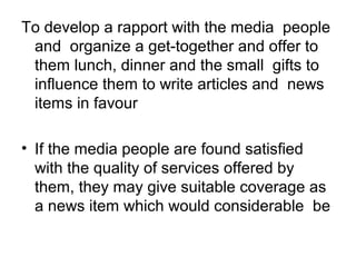 To develop a rapport with the media people 
and organize a get-together and offer to 
them lunch, dinner and the small gifts to 
influence them to write articles and news 
items in favour 
• If the media people are found satisfied 
with the quality of services offered by 
them, they may give suitable coverage as 
a news item which would considerable be 
 