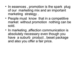 • In essences , promotion is the spark plug 
of our marketing mix and an important 
marketing strategy . 
• People must know that in a competitive 
market without promotion nothing can be 
sold. 
• In marketing ,affection communication is 
absolutely necessary even though you 
have a suburb product , beset package 
and also you offer a fair price. 
 
