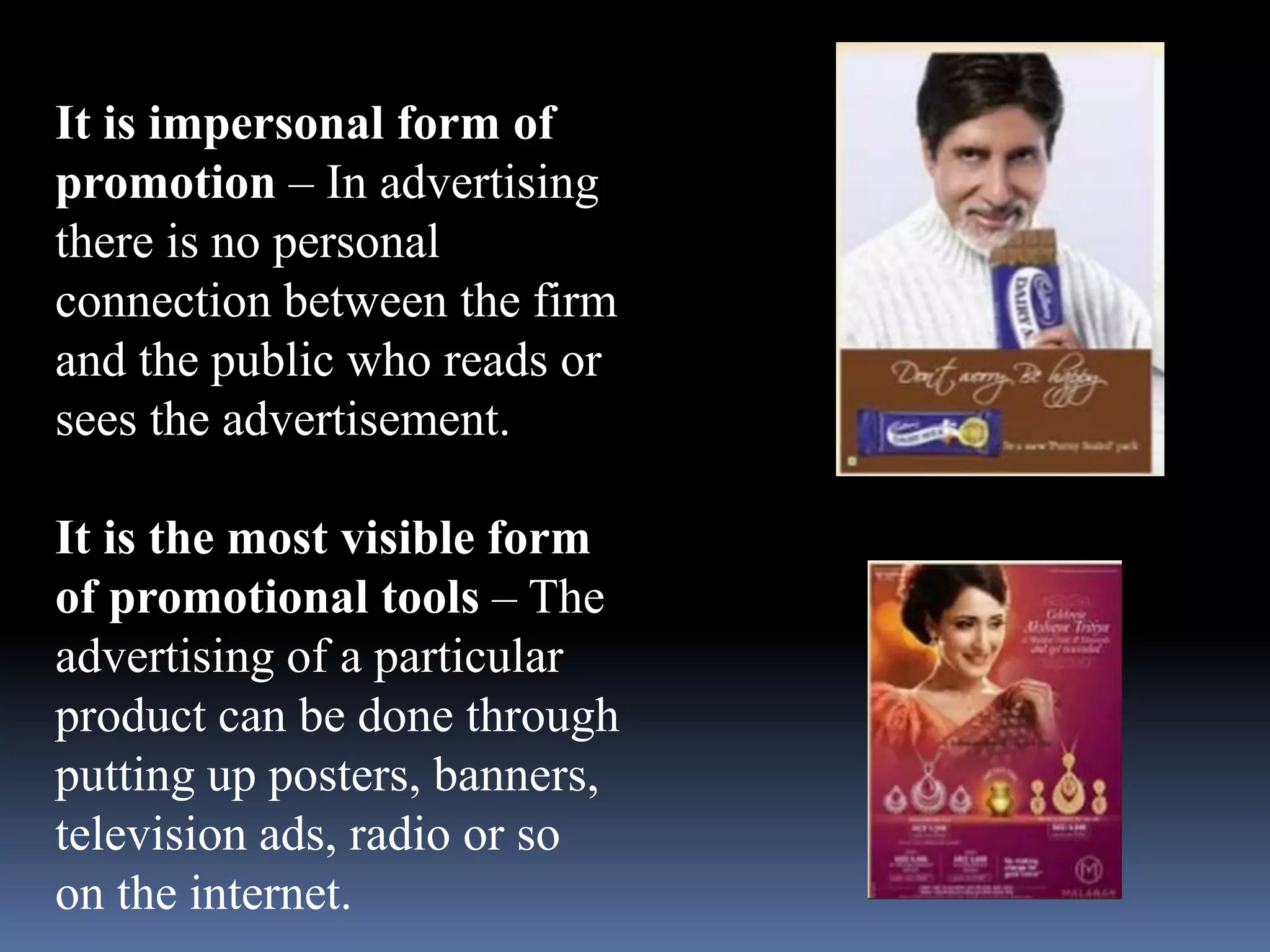 It is impersonal form of 
promotion – In advertising 
there is no personal 
connection between the firm 
and the public who reads or 
sees the advertisement. 
It is the most visible form 
of promotional tools – The 
advertising of a particular 
product can be done through 
putting up posters, banners, 
television ads, radio or so 
on the internet. 
 