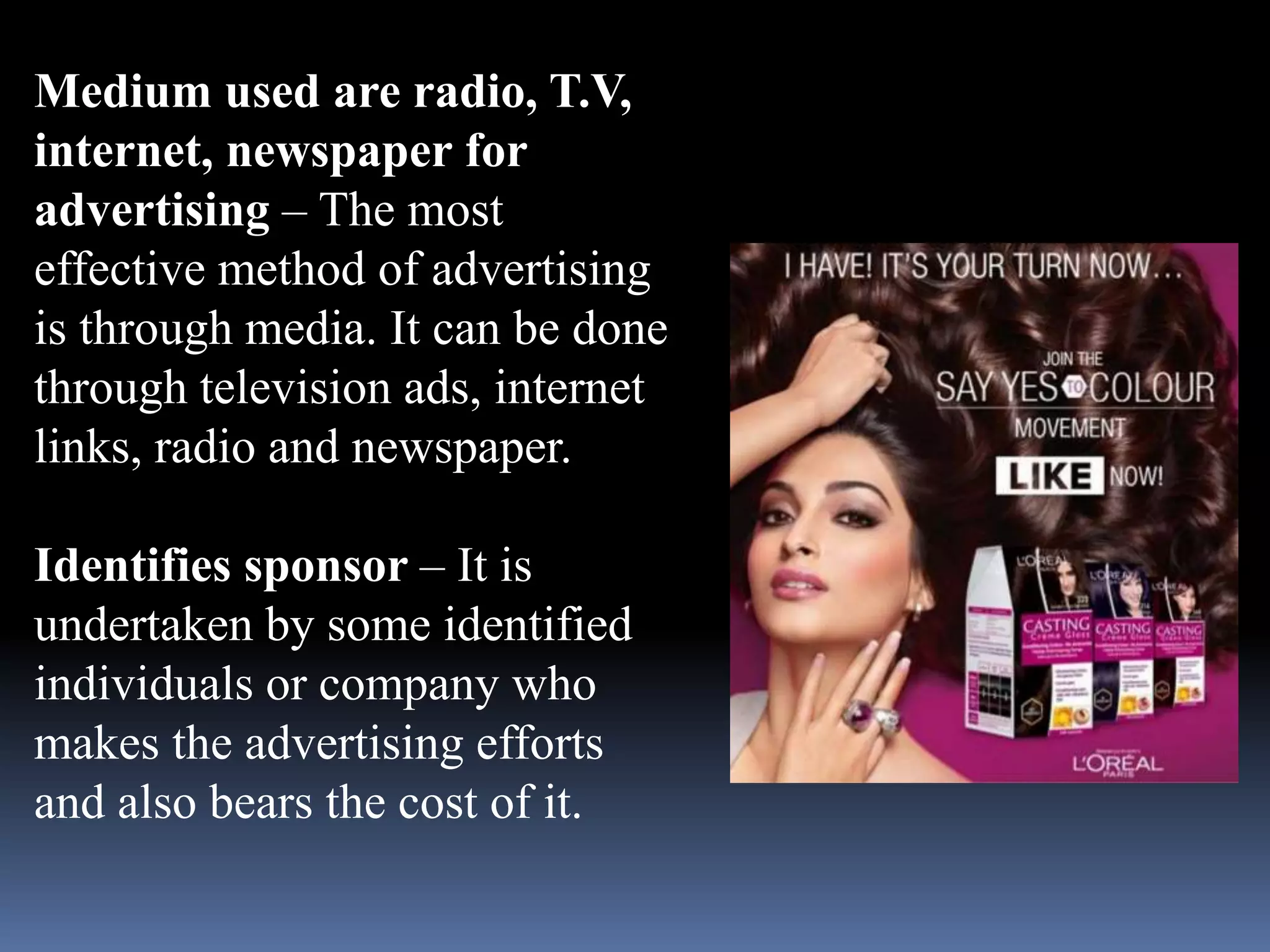 Medium used are radio, T.V, 
internet, newspaper for 
advertising – The most 
effective method of advertising 
is through media. It can be done 
through television ads, internet 
links, radio and newspaper. 
Identifies sponsor – It is 
undertaken by some identified 
individuals or company who 
makes the advertising efforts 
and also bears the cost of it. 
 