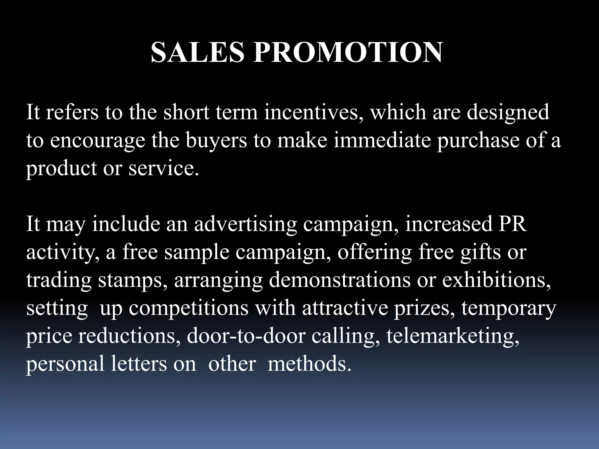 SALES PROMOTION 
It refers to the short term incentives, which are designed 
to encourage the buyers to make immediate purchase of a 
product or service. 
It may include an advertising campaign, increased PR 
activity, a free sample campaign, offering free gifts or 
trading stamps, arranging demonstrations or exhibitions, 
setting up competitions with attractive prizes, temporary 
price reductions, door-to-door calling, telemarketing, 
personal letters on other methods. 
 