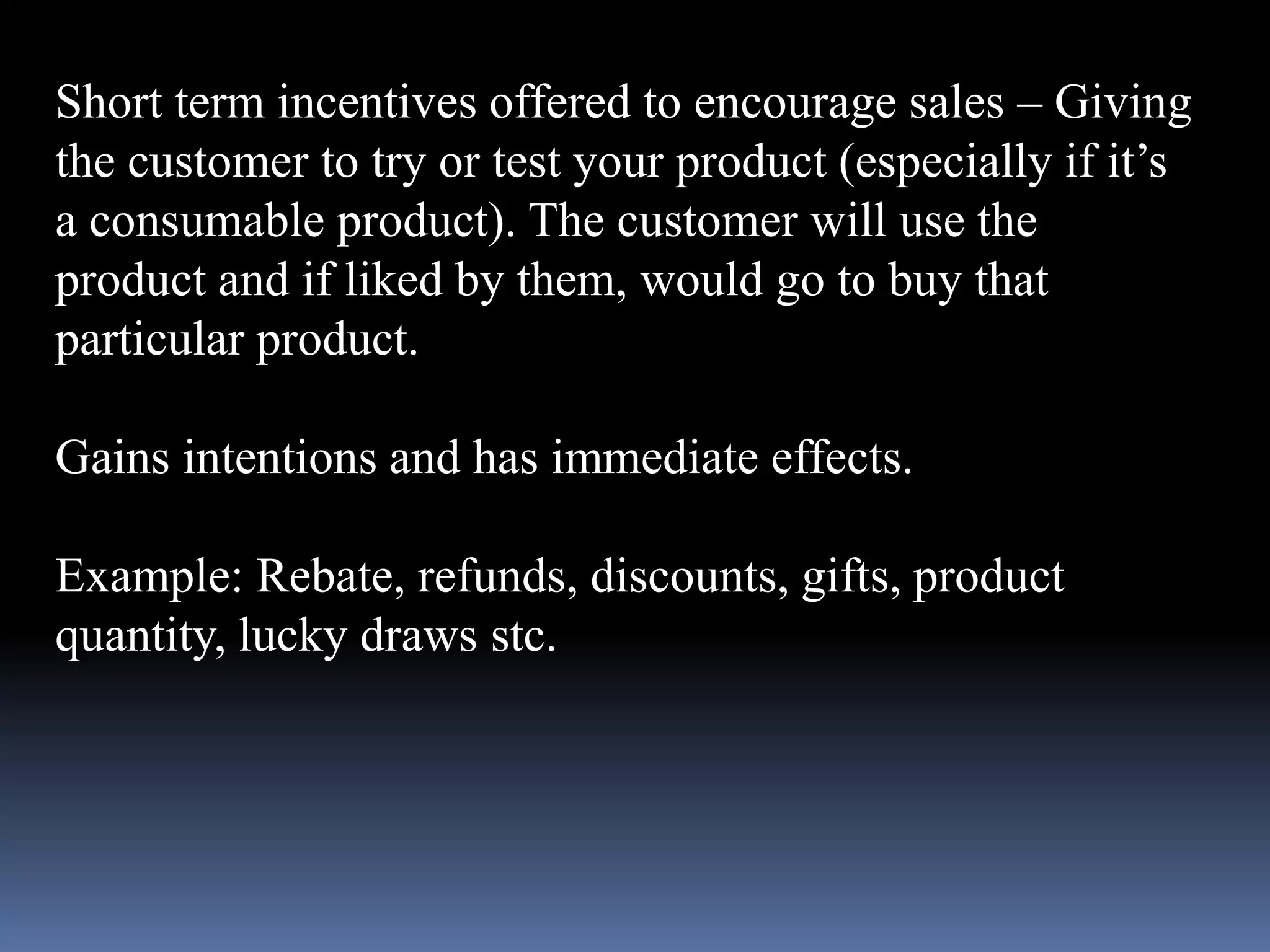 Short term incentives offered to encourage sales – Giving 
the customer to try or test your product (especially if it’s 
a consumable product). The customer will use the 
product and if liked by them, would go to buy that 
particular product. 
Gains intentions and has immediate effects. 
Example: Rebate, refunds, discounts, gifts, product 
quantity, lucky draws stc. 
 
