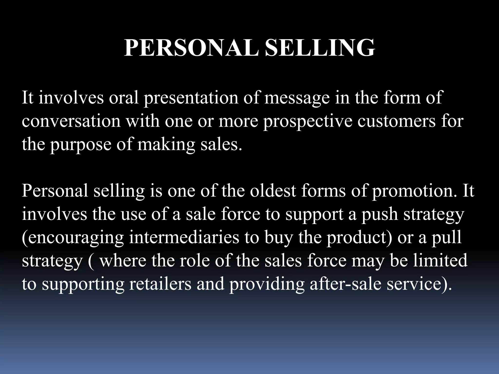 PERSONAL SELLING 
It involves oral presentation of message in the form of 
conversation with one or more prospective customers for 
the purpose of making sales. 
Personal selling is one of the oldest forms of promotion. It 
involves the use of a sale force to support a push strategy 
(encouraging intermediaries to buy the product) or a pull 
strategy ( where the role of the sales force may be limited 
to supporting retailers and providing after-sale service). 
 