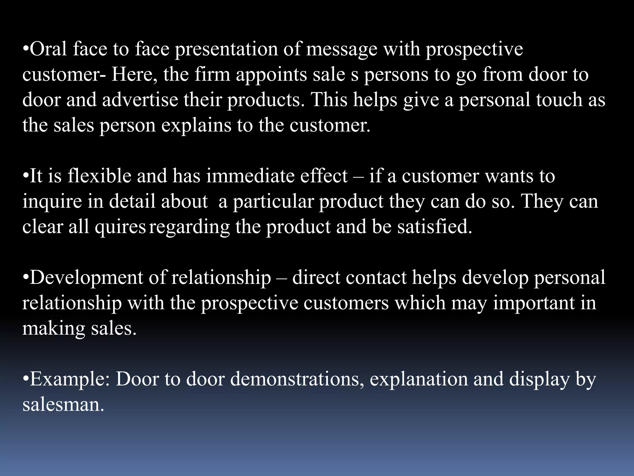 •Oral face to face presentation of message with prospective 
customer- Here, the firm appoints sale s persons to go from door to 
door and advertise their products. This helps give a personal touch as 
the sales person explains to the customer. 
•It is flexible and has immediate effect – if a customer wants to 
inquire in detail about a particular product they can do so. They can 
clear all quires regarding the product and be satisfied. 
•Development of relationship – direct contact helps develop personal 
relationship with the prospective customers which may important in 
making sales. 
•Example: Door to door demonstrations, explanation and display by 
salesman. 
 