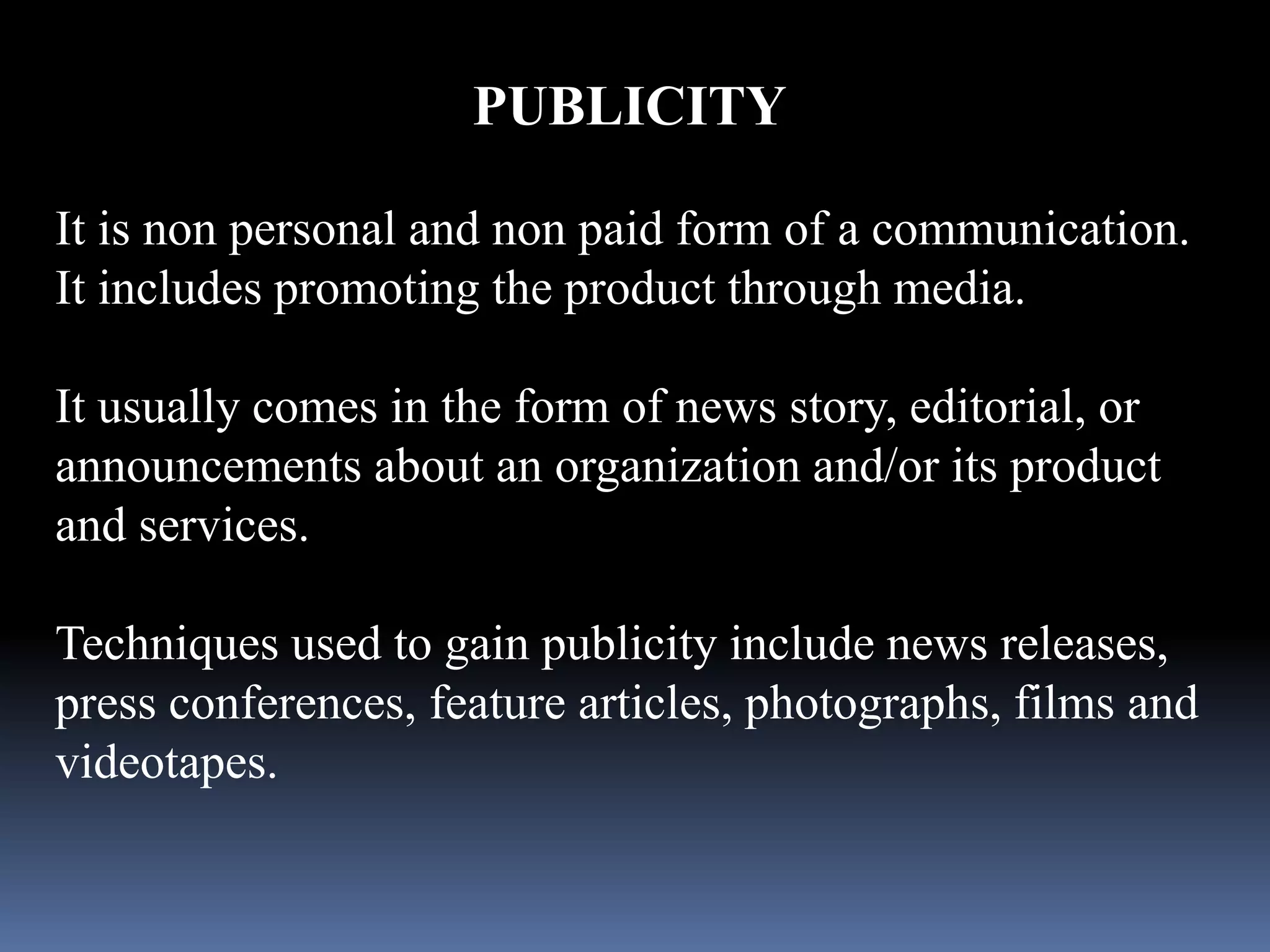 PUBLICITY 
It is non personal and non paid form of a communication. 
It includes promoting the product through media. 
It usually comes in the form of news story, editorial, or 
announcements about an organization and/or its product 
and services. 
Techniques used to gain publicity include news releases, 
press conferences, feature articles, photographs, films and 
videotapes. 
 