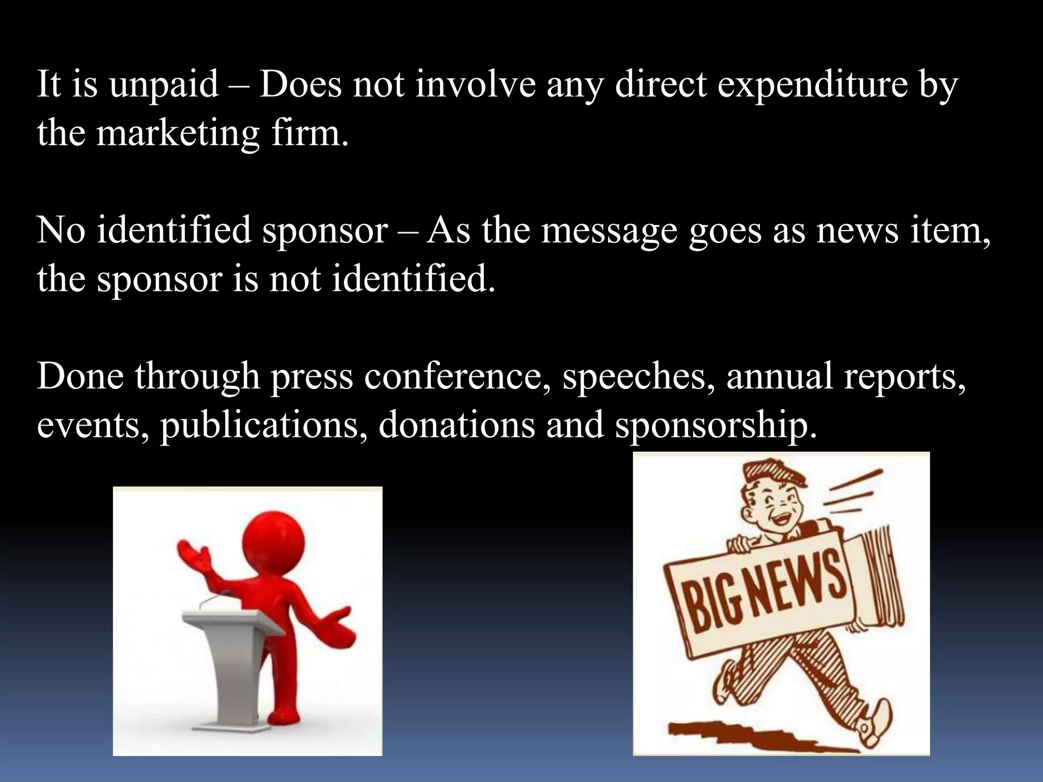 It is unpaid – Does not involve any direct expenditure by 
the marketing firm. 
No identified sponsor – As the message goes as news item, 
the sponsor is not identified. 
Done through press conference, speeches, annual reports, 
events, publications, donations and sponsorship. 
 
