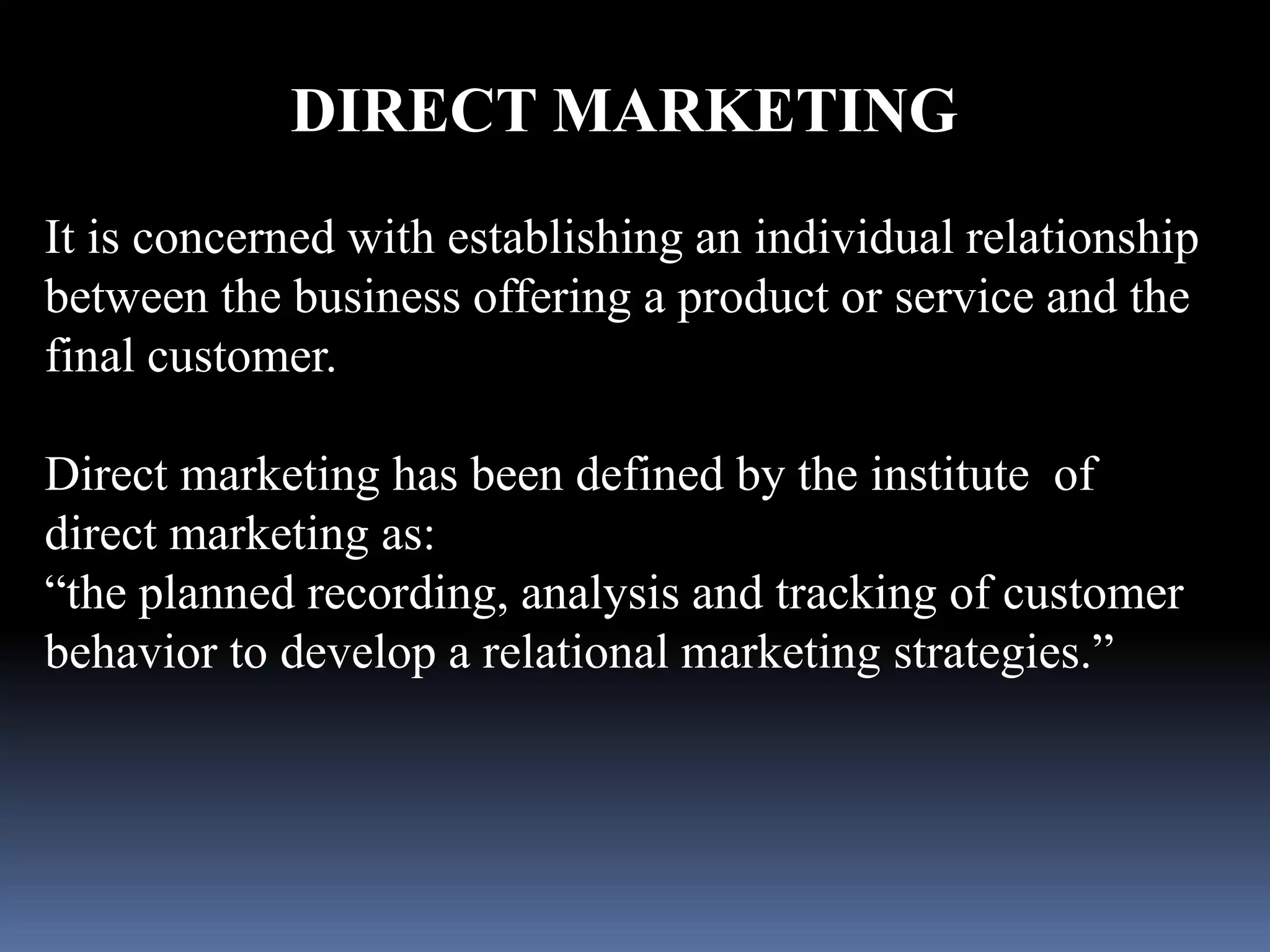 DIRECT MARKETING 
It is concerned with establishing an individual relationship 
between the business offering a product or service and the 
final customer. 
Direct marketing has been defined by the institute of 
direct marketing as: 
“the planned recording, analysis and tracking of customer 
behavior to develop a relational marketing strategies.” 
 