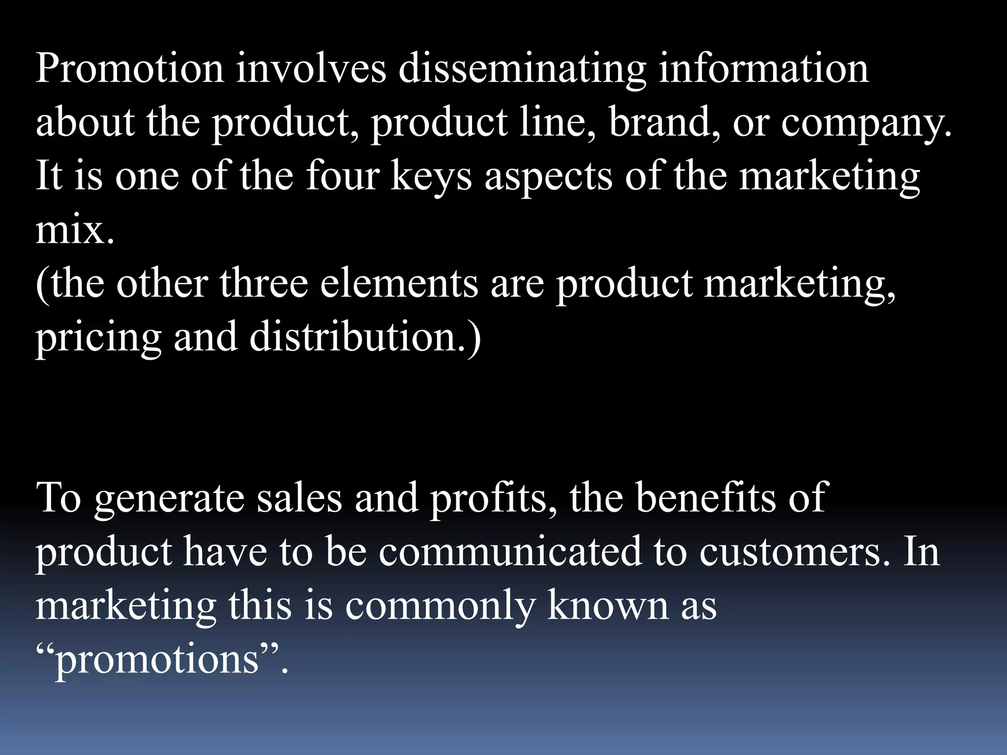 Promotion involves disseminating information 
about the product, product line, brand, or company. 
It is one of the four keys aspects of the marketing 
mix. 
(the other three elements are product marketing, 
pricing and distribution.) 
To generate sales and profits, the benefits of 
product have to be communicated to customers. In 
marketing this is commonly known as 
“promotions”. 
 