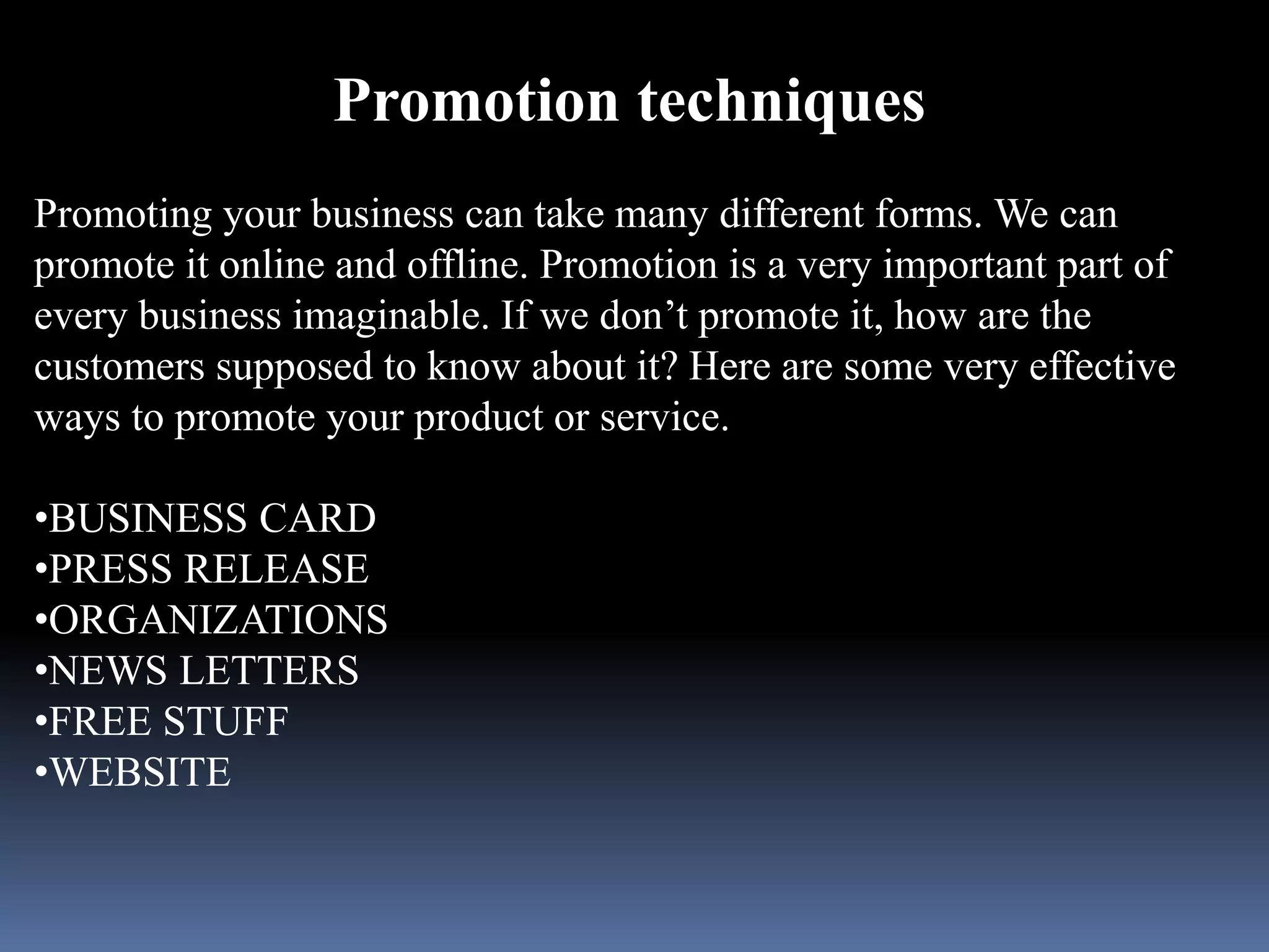Promotion techniques 
Promoting your business can take many different forms. We can 
promote it online and offline. Promotion is a very important part of 
every business imaginable. If we don’t promote it, how are the 
customers supposed to know about it? Here are some very effective 
ways to promote your product or service. 
•BUSINESS CARD 
•PRESS RELEASE 
•ORGANIZATIONS 
•NEWS LETTERS 
•FREE STUFF 
•WEBSITE 
 