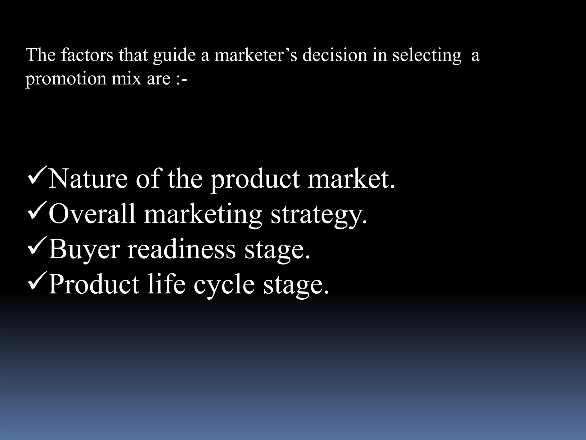 The factors that guide a marketer’s decision in selecting a 
promotion mix are :- 
Nature of the product market. 
Overall marketing strategy. 
Buyer readiness stage. 
Product life cycle stage. 
 